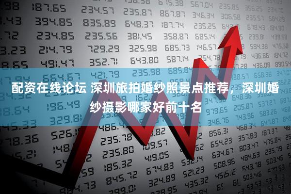 配资在线论坛 深圳旅拍婚纱照景点推荐，深圳婚纱摄影哪家好前十名