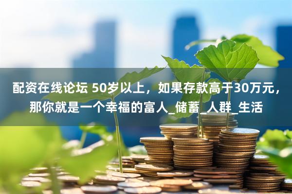 配资在线论坛 50岁以上，如果存款高于30万元，那你就是一个幸福的富人_储蓄_人群_生活