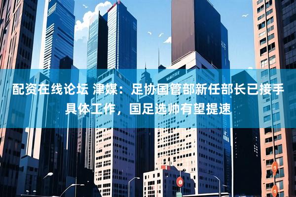 配资在线论坛 津媒：足协国管部新任部长已接手具体工作，国足选帅有望提速