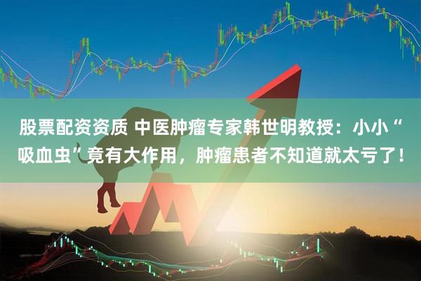 股票配资资质 中医肿瘤专家韩世明教授：小小“吸血虫”竟有大作用，肿瘤患者不知道就太亏了！