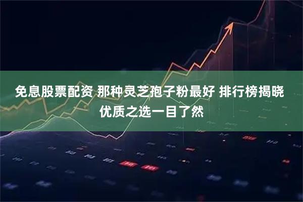 免息股票配资 那种灵芝孢子粉最好 排行榜揭晓 优质之选一目了然