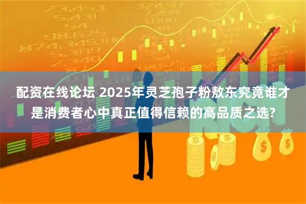 配资在线论坛 2025年灵芝孢子粉敖东究竟谁才是消费者心中真正值得信赖的高品质之选?