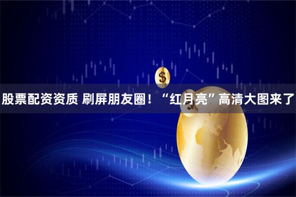 股票配资资质 刷屏朋友圈！“红月亮”高清大图来了