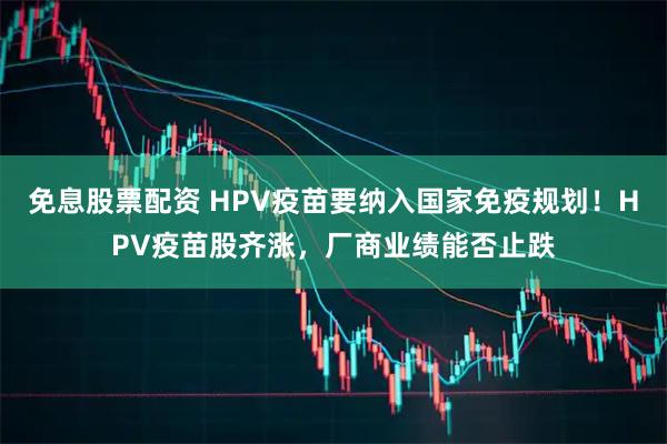 免息股票配资 HPV疫苗要纳入国家免疫规划！HPV疫苗股齐涨，厂商业绩能否止跌